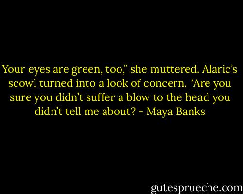 Your eyes are green, too,” she muttered.<br />Alaric’s scowl turned into a look of concern.<br />“Are you sure you didn’t suffer a blow<br />to the head you didn’t tell me about? - Maya Banks