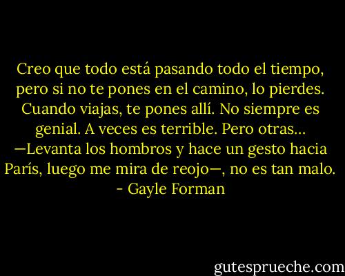 Creo que todo está pasando todo el tiempo, pero si no te pones en el camino, lo pierdes. Cuando viajas, te pones allí. No siempre es genial. A veces es terrible. Pero otras… —Levanta los hombros y hace un gesto hacia París, luego me mira de reojo—, no es tan malo. - Gayle Forman