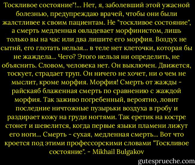 Тоскливое состояние"!...<br />Нет, я, заболевший этой ужасной болезнью, предупреждаю врачей, чтобы они были жалстливее к своим пациентам. Не "тоскливое состояние", а смерть медленная овладевает морфинистом, лишь только вы на час или два лишите его морфия. Воздух не сытнй, его глотать нельзя... в теле нет клеточки, которая бы не жаждела... Чего? Этого нельзя ни определить, не объяснить. Словом, человека нет. Он выключен. Движется, тоскует, страдает труп. Он ничего не хочет, ни о чем не мыслит, кроме морфия. Морфия!<br />Смерть от жажды - райскаяб блаженная смерть по сравнению с жаждой морфия. Так заживо погребенный, вероятно, ловит последние ничтожные пузырьки воздуха в гробу и раздирает кожу на груди ногтями. Так еретик на костре стонет и шевелится, когда первые языки пламени лижут его ноги...<br />Смерть - сухая, медленная смерть...<br />Вот что кроется под этими профессорскими словами "Тоскливое состояние". - Mikhail Bulgakov
