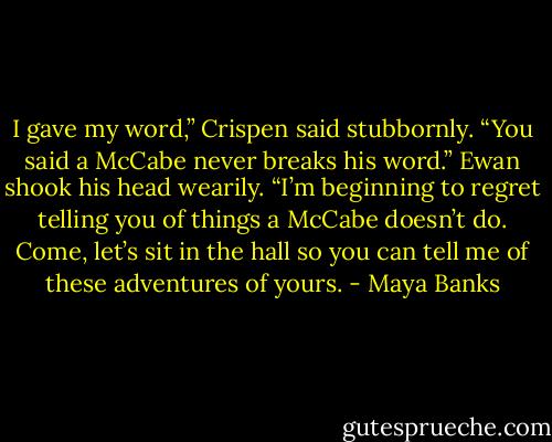 I gave my word,” Crispen said stubbornly.<br />“You said a McCabe never breaks his word.”<br />Ewan shook his head wearily. “I’m beginning<br />to regret telling you of things a McCabe<br />doesn’t do. Come, let’s sit in the hall so you<br />can tell me of these adventures of yours. - Maya Banks