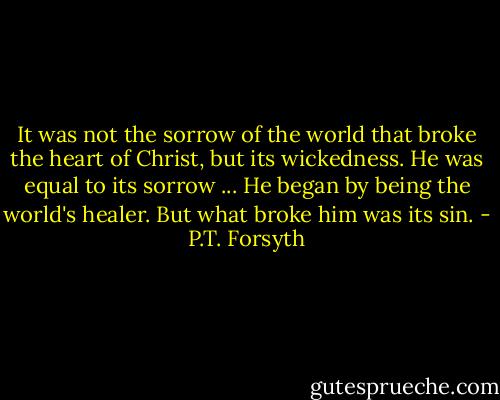 It was not the sorrow of the world that broke the heart of Christ, but its wickedness. He was equal to its sorrow ... He began by being the world's healer. But what broke him was its sin. - P.T. Forsyth