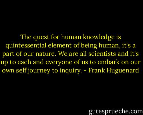The quest for human knowledge is quintessential element of being human, it's a part of our nature. We are all scientists and it's up to each and everyone of us to embark on our own self journey to inquiry. - Frank Huguenard