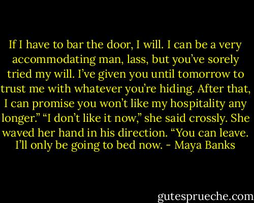 If I have to bar the door, I will. I can be a<br />very accommodating man, lass, but you’ve<br />sorely tried my will. I’ve given you until tomorrow<br />to trust me with whatever you’re<br />hiding. After that, I can promise you won’t<br />like my hospitality any longer.”<br />“I don’t like it now,” she said crossly. She<br />waved her hand in his direction. “You can<br />leave. I’ll only be going to bed now. - Maya Banks
