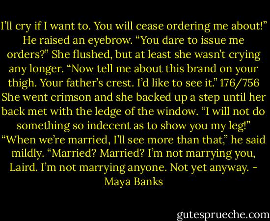 I’ll cry if I want to. You will cease ordering<br />me about!”<br />He raised an eyebrow. “You dare to issue<br />me orders?”<br />She flushed, but at least she wasn’t crying<br />any longer.<br />“Now tell me about this brand on your<br />thigh. Your father’s crest. I’d like to see it.”<br />176/756<br />She went crimson and she backed up a<br />step until her back met with the ledge of the<br />window. “I will not do something so indecent<br />as to show you my leg!”<br />“When we’re married, I’ll see more than<br />that,” he said mildly.<br />“Married? Married? I’m not marrying you,<br />Laird. I’m not marrying anyone. Not yet<br />anyway. - Maya Banks