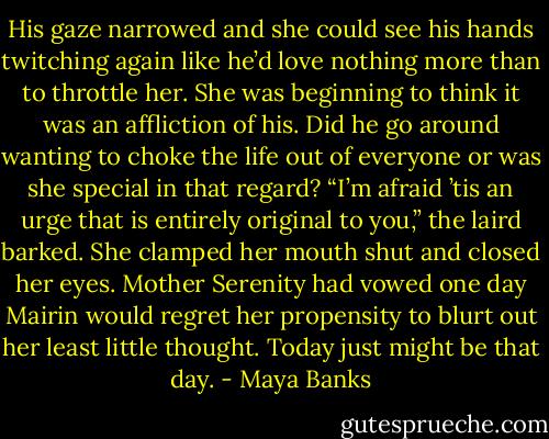 His gaze narrowed and she could see his<br />hands twitching again like he’d love nothing more than to throttle her. She was beginning to think it was an affliction of his. Did he go around wanting to choke the life out of everyone or was she special in that regard?<br />“I’m afraid ’tis an urge that is entirely original to you,” the laird barked.<br />She clamped her mouth shut and closed<br />her eyes. Mother Serenity had vowed one day Mairin would regret her propensity to blurt out her least little thought. Today just might be that day. - Maya Banks
