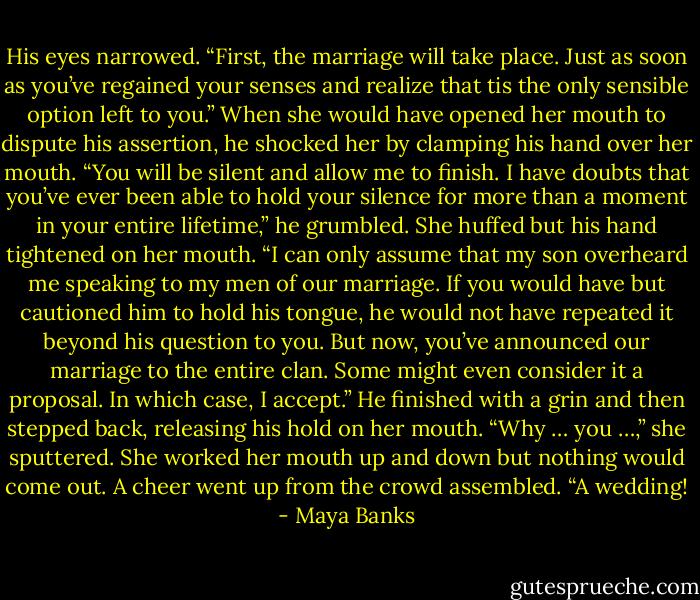 His eyes narrowed. “First, the marriage<br />will take place. Just as soon as you’ve regained your senses and realize that tis the only sensible option left to you.”<br />When she would have opened her mouth<br />to dispute his assertion, he shocked her by clamping his hand over her mouth.<br />“You will be silent and allow me to finish. I have doubts that you’ve ever been able to hold your silence for more than a moment in your entire lifetime,” he grumbled.<br />She huffed but his hand tightened on her<br />mouth.<br />“I can only assume that my son overheard<br />me speaking to my men of our marriage. If you would have but cautioned him to hold his tongue, he would not have repeated it beyond his question to you. But now, you’ve announced our marriage to the entire clan.<br />Some might even consider it a proposal. In which case, I accept.”<br />He finished with a grin and then stepped<br />back, releasing his hold on her mouth.<br />“Why … you …,” she sputtered. She worked<br />her mouth up and down but nothing would<br />come out.<br />A cheer went up from the crowd<br />assembled.<br />“A wedding! - Maya Banks