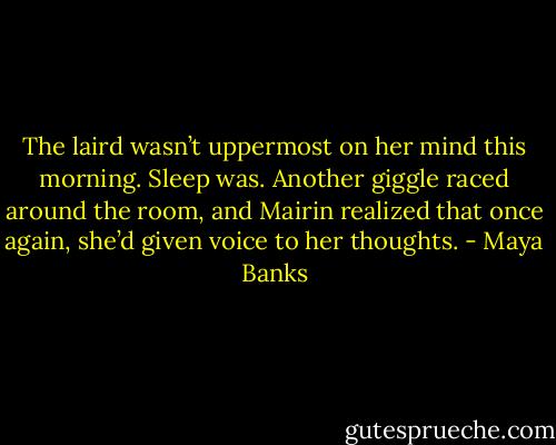 The laird wasn’t uppermost on her mind<br />this morning. Sleep was.<br />Another giggle raced around the room,<br />and Mairin realized that once again, she’d<br />given voice to her thoughts. - Maya Banks