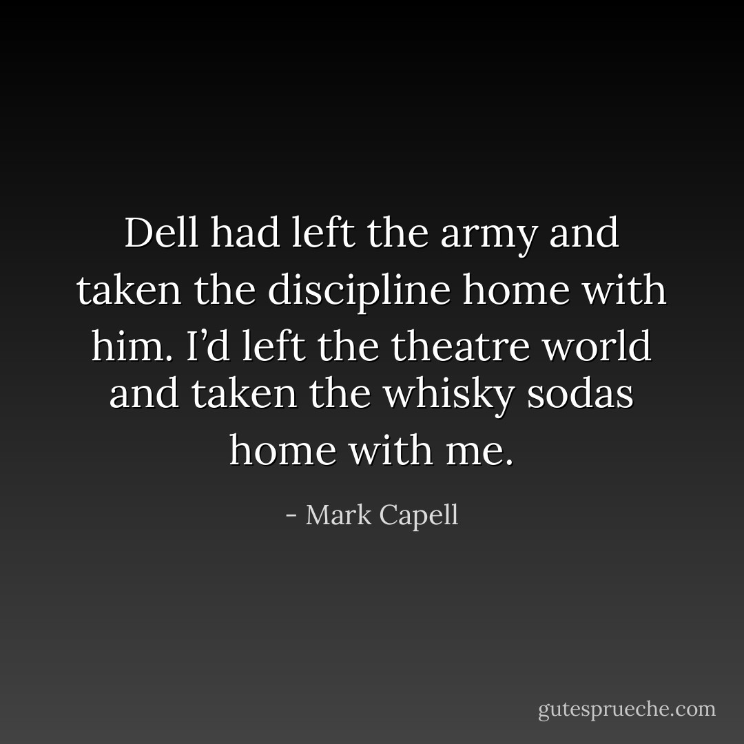 Dell had left the army and taken the discipline home with him. I’d left the theatre world and taken the whisky sodas home with me. - Mark Capell