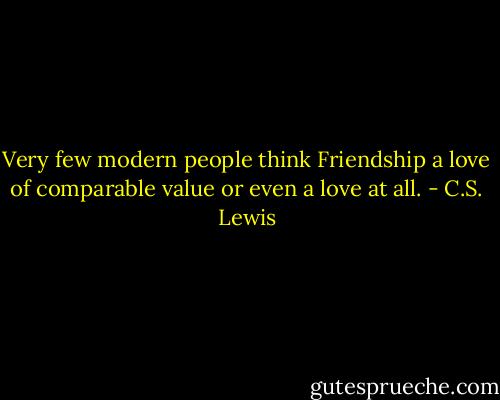Very few modern people think Friendship a love of comparable value or even a love at all. - C.S. Lewis