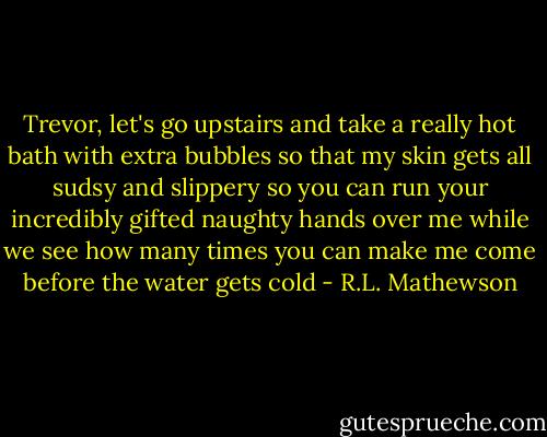 Trevor, let's go upstairs and take a really hot bath with extra bubbles so that my skin gets all sudsy and slippery so you can run your incredibly gifted naughty hands over me while we see how many times you can make me come before the water gets cold - R.L. Mathewson