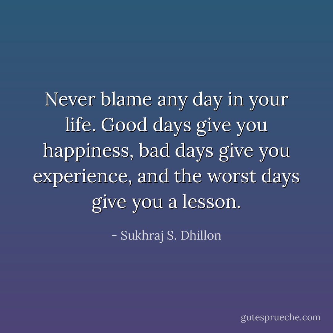 Never blame any day in your life. Good days give you happiness, bad days give you experience, and the worst days give you a lesson. - Sukhraj S. Dhillon