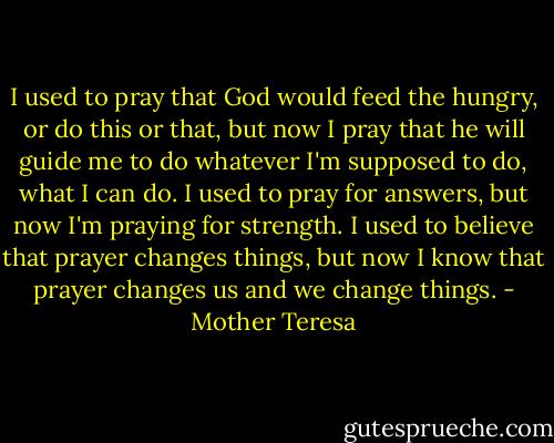 I used to pray that God would feed the hungry, or do this or that, but now I pray that he will guide me to do whatever I'm supposed to do, what I can do. I used to pray for answers, but now I'm praying for strength. I used to believe that prayer changes things, but now I know that prayer changes us and we change things. - Mother Teresa
