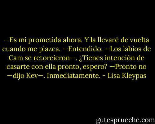 —Es mi prometida ahora. Y la llevaré de vuelta cuando me plazca.<br />—Entendido. —Los labios de Cam se retorcieron—. ¿Tienes intención de casarte con ella pronto, espero?<br />—Pronto no —dijo Kev—. Inmediatamente. - Lisa Kleypas