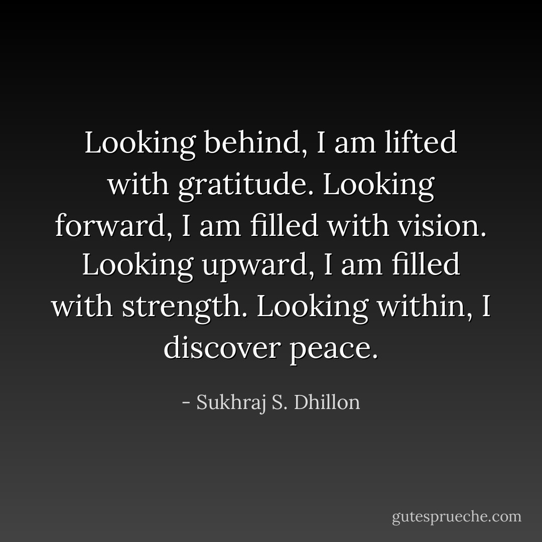 Looking behind, I am lifted with gratitude. Looking forward, I am filled with vision. Looking upward, I am filled with strength. Looking within, I discover peace. - Sukhraj S. Dhillon
