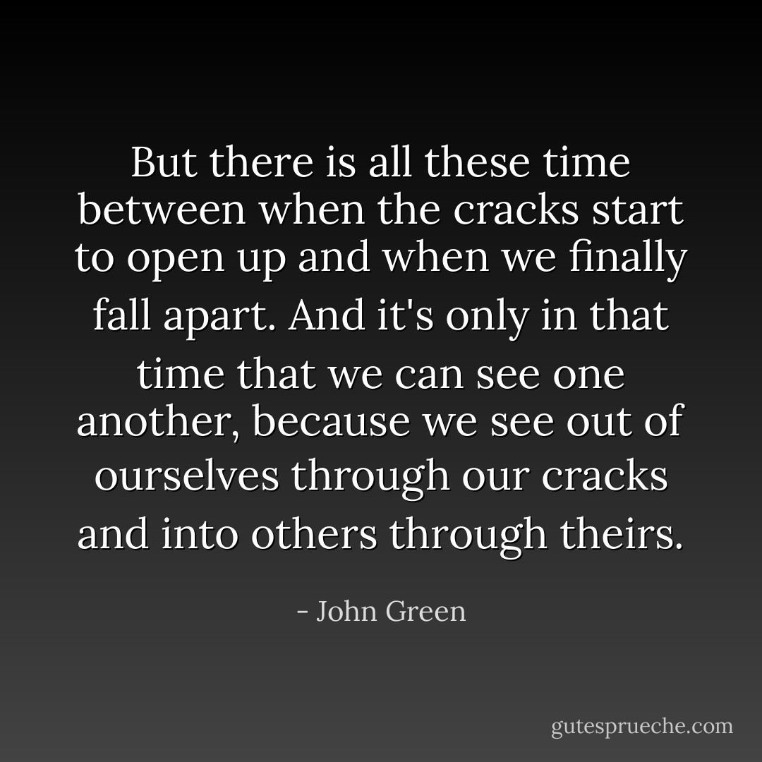 But there is all these time between when the cracks start to open up and when we finally fall apart. And it's only in that time that we can see one another, because we see out of ourselves through our cracks and into others through theirs. - John Green