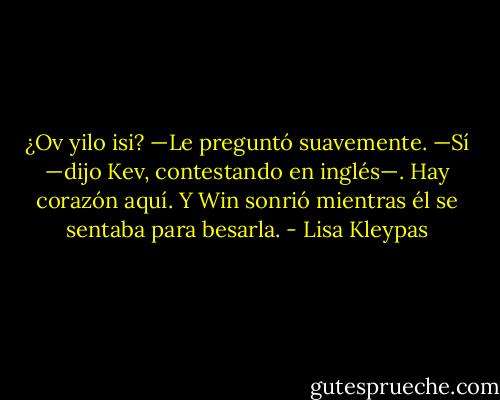 ¿Ov yilo isi? —Le preguntó suavemente.<br />—Sí —dijo Kev, contestando en inglés—. Hay corazón aquí.<br />Y Win sonrió mientras él se sentaba para besarla. - Lisa Kleypas