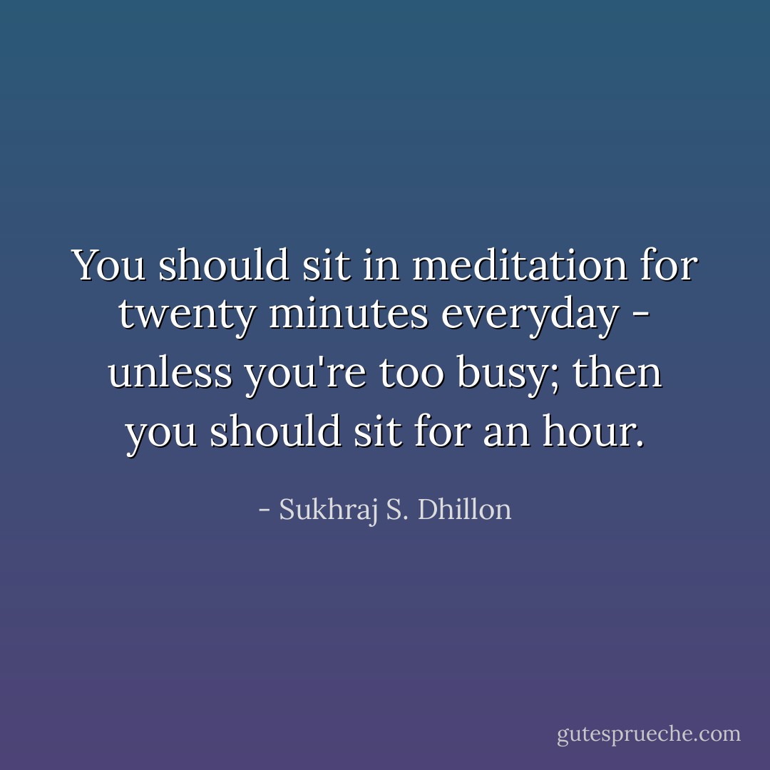 You should sit in meditation for twenty minutes everyday - unless you're too busy; then you should sit for an hour. - Sukhraj S. Dhillon