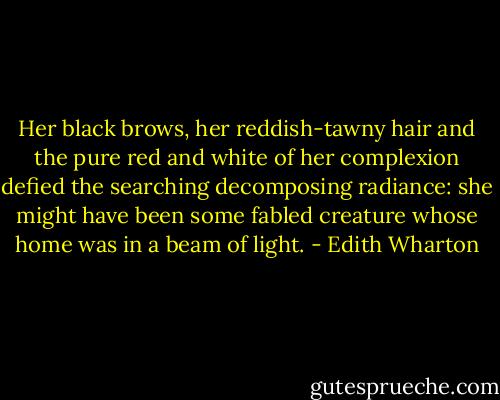 Her black brows, her reddish-tawny hair and the pure red and white of her complexion defied the searching decomposing radiance: she might have been some fabled creature whose home was in a beam of light. - Edith Wharton