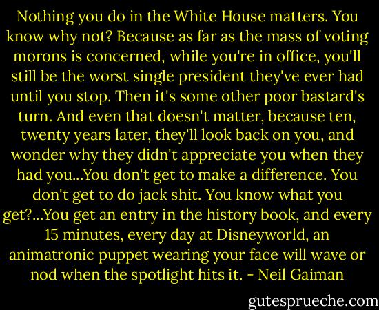 Nothing you do in the White House matters. You know why not? Because as far as the mass of voting morons is concerned, while you're in office, you'll still be the worst single president they've ever had until you stop. Then it's some other poor bastard's turn. And even that doesn't matter, because ten, twenty years later, they'll look back on you, and wonder why they didn't appreciate you when they had you...You don't get to make a difference. You don't get to do jack shit. You know what you get?...You get an entry in the history book, and every 15 minutes, every day at Disneyworld, an animatronic puppet wearing your face will wave or nod when the spotlight hits it. - Neil Gaiman