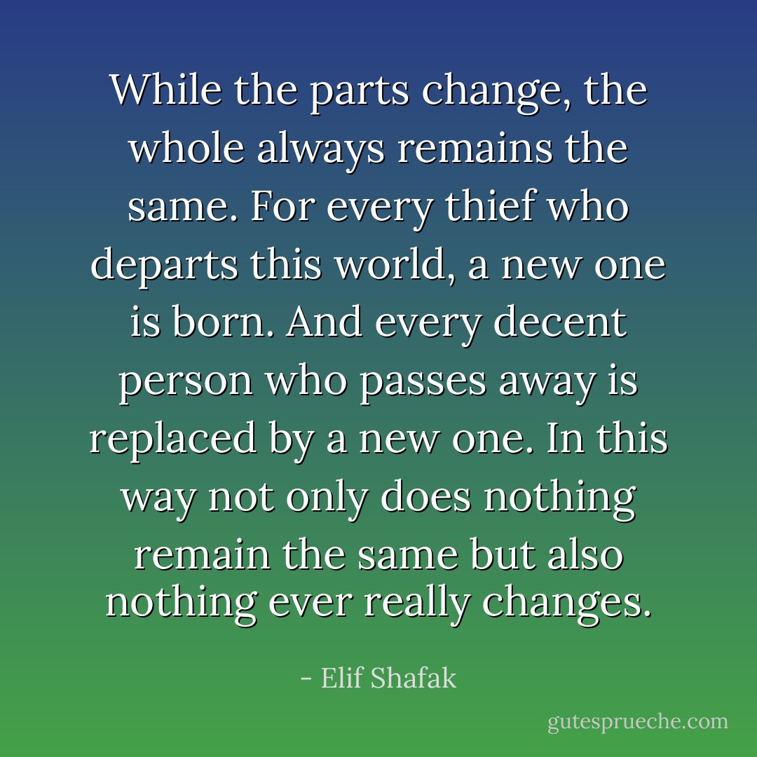 While the parts change, the whole always remains the same. For every thief who departs this world, a new one is born. And every decent person who passes away is replaced by a new one. In this way not only does nothing remain the same but also nothing ever really changes. - Elif Shafak