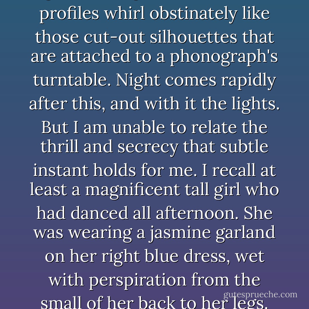 At Padovani Beach the dance hall is open every day. And in that huge rectangular box with its entire side open to the sea, the poor young people of the neighborhood dance until evening. Often I used to await there a a moment of exceptional beauty. During the day the hall is protected by sloping wooden awnings. When the sun goes down they are raised. Then the hall is filled with an odd green light born of the double shell of the sky and the sea. When one is seated far from the windows, one sees only the sky and, silhouetted against it, the faces of the dancers passing in succession. Sometimes a waltz is being played, and against the green background the black profiles whirl obstinately like those cut-out silhouettes that are attached to a phonograph's turntable. Night comes rapidly after this, and with it the lights. But I am unable to relate the thrill and secrecy that subtle instant holds for me. I recall at least a magnificent tall girl who had danced all afternoon. She was wearing a jasmine garland on her right blue dress, wet with perspiration from the small of her back to her legs. She was laughing as she danced and throwing back her head. As she passed the tables, she left behind her a mingled scent of flowers and flesh. When evening came, I could no longer see her body pressed tight to her partner, but against her body alternating spots of white jasmine and black hair, and when she would throw back her swelling breast I would hear her laugh and see her partner's profile suddenly plunge forward. I owe to such evenings the idea I have of innocence. In any case, I learn not to separate these creatures bursting with violent energy from the sky where their desires whirl. - Albert Camus