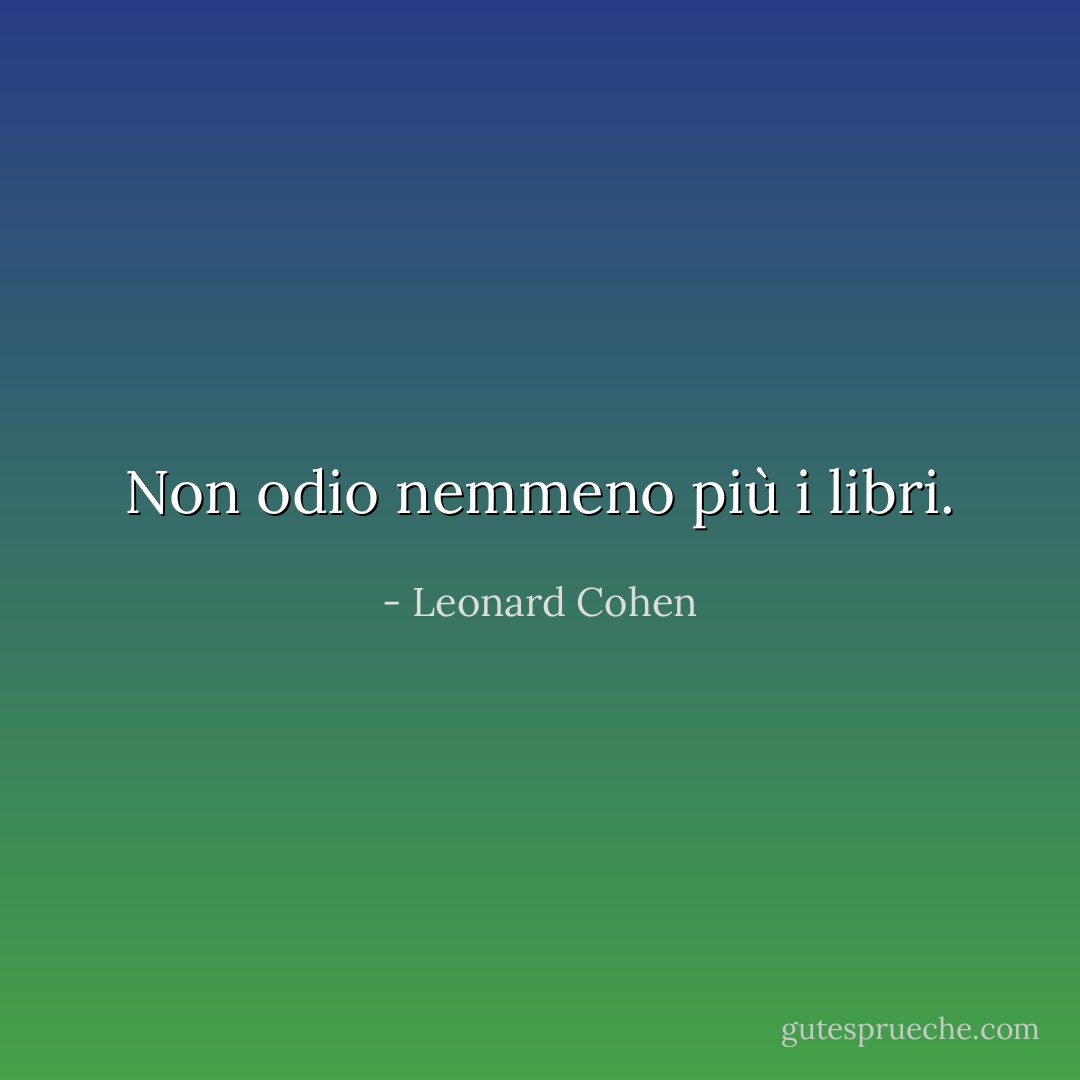 Non odio nemmeno più i libri. - Leonard Cohen