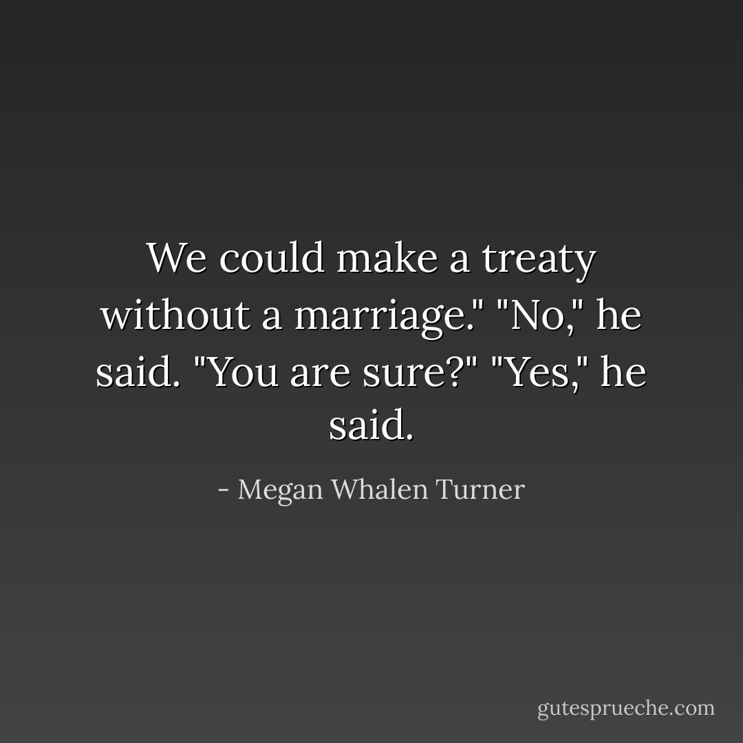 We could make a treaty without a marriage."<br />"No," he said.<br />"You are sure?"<br />"Yes," he said. - Megan Whalen Turner