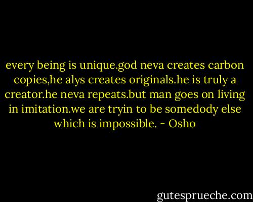 every being is unique.god neva creates carbon copies,he alys creates originals.he is truly a creator.he neva repeats.but man goes on living in imitation.we are tryin to be somedody else which is impossible. - Osho