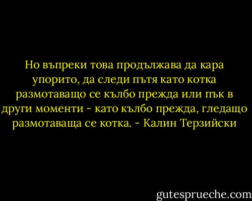 Но въпреки това продължава да кара упорито, да следи пътя като котка размотаващо се кълбо прежда или пък в други моменти - като кълбо прежда, гледащо размотаваща се котка. - Калин Терзийски