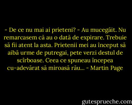 - De ce nu mai ai prieteni?<br />- Au mucegăit. Nu remarcasem că au o dată de expirare. Trebuie să fii atent la asta. Prietenii mei au început să aibă urme de putregai, pete verzi destul de scîrboase. Ceea ce spuneau începea cu-adevărat să miroasă rău... - Martin Page