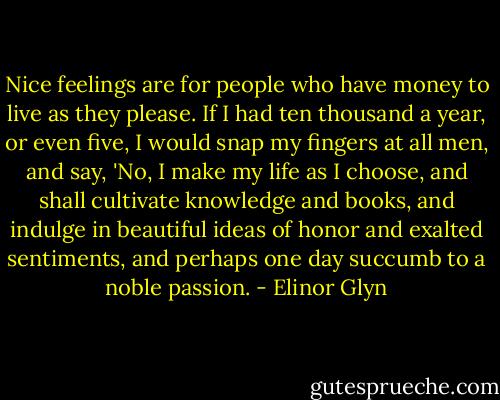 Nice feelings are for people who have money to live as they please. If I had ten thousand a year, or even five, I would snap my fingers at all men, and say, 'No, I make my life as I choose, and shall cultivate knowledge and books, and indulge in beautiful ideas of honor and exalted sentiments, and perhaps one day succumb to a noble passion. - Elinor Glyn