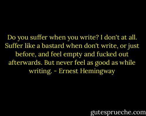 Do you suffer when you write? I don't at all. Suffer like a bastard when don't write, or just before, and feel empty and fucked out afterwards. But never feel as good as while writing. - Ernest Hemingway