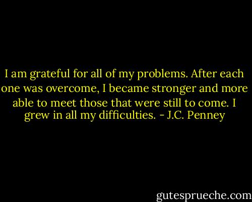 I am grateful for all of my problems. After each one was overcome, I became stronger and more able to meet those that were still to come. I grew in all my difficulties. - J.C. Penney