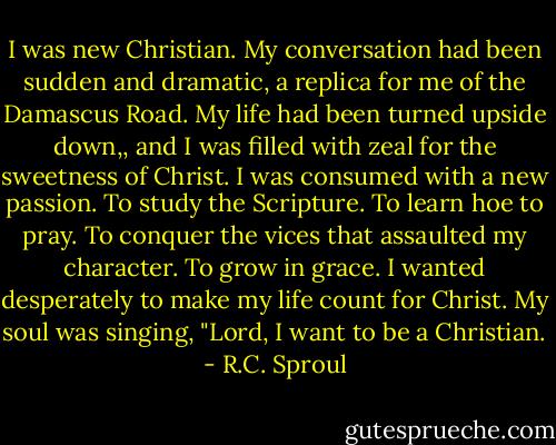 I was new Christian. My conversation had been sudden and dramatic, a replica for me of the Damascus Road. My life had been turned upside down,, and I was filled with zeal for the sweetness of Christ. I was consumed with a new passion. To study the Scripture. To learn hoe to pray. To conquer the vices that assaulted my character. To grow in grace. I wanted desperately to make my life count for Christ. My soul was singing, "Lord, I want to be a Christian. - R.C. Sproul