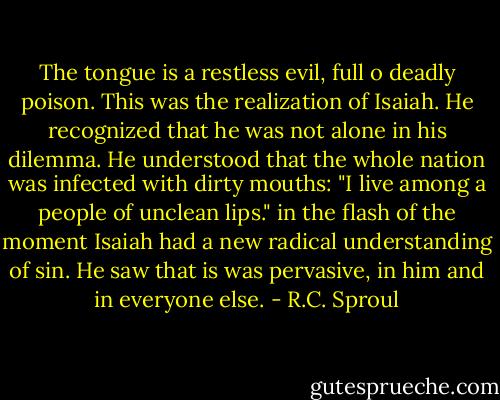 The tongue is a restless evil, full o deadly poison. This was the realization of Isaiah. He recognized that he was not alone in his dilemma. He understood that the whole nation was infected with dirty mouths: "I live among a people of unclean lips." in the flash of the moment Isaiah had a new radical understanding of sin. He saw that is was pervasive, in him and in everyone else. - R.C. Sproul