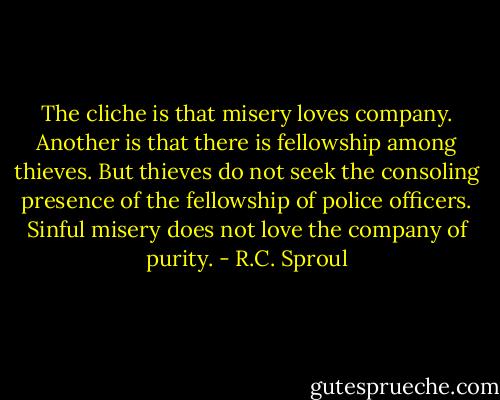 The cliche is that misery loves company. Another is that there is fellowship among thieves. But thieves do not seek the consoling presence of the fellowship of police officers. Sinful misery does not love the company of purity. - R.C. Sproul