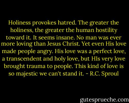Holiness provokes hatred. The greater the holiness, the greater the human hostility toward it. It seems insane. No man was ever more loving than Jesus Christ. Yet even His love made people angry. His love was a perfect love, a transcendent and holy love, but HIs very love brought trauma to people. This kind of love is so majestic we can't stand it. - R.C. Sproul