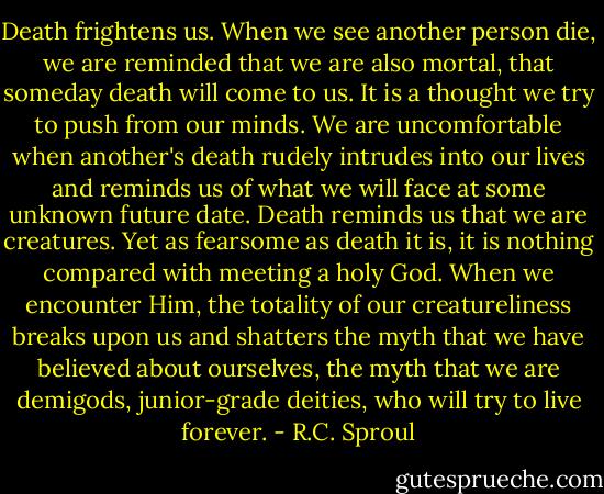 Death frightens us. When we see another person die, we are reminded that we are also mortal, that someday death will come to us. It is a thought we try to push from our minds. We are uncomfortable when another's death rudely intrudes into our lives and reminds us of what we will face at some unknown future date. Death reminds us that we are creatures. Yet as fearsome as death it is, it is nothing compared with meeting a holy God. When we encounter Him, the totality of our creatureliness breaks upon us and shatters the myth that we have believed about ourselves, the myth that we are demigods, junior-grade deities, who will try to live forever. - R.C. Sproul