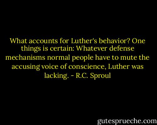 What accounts for Luther's behavior? One things is certain: Whatever defense mechanisms normal people have to mute the accusing voice of conscience, Luther was lacking. - R.C. Sproul