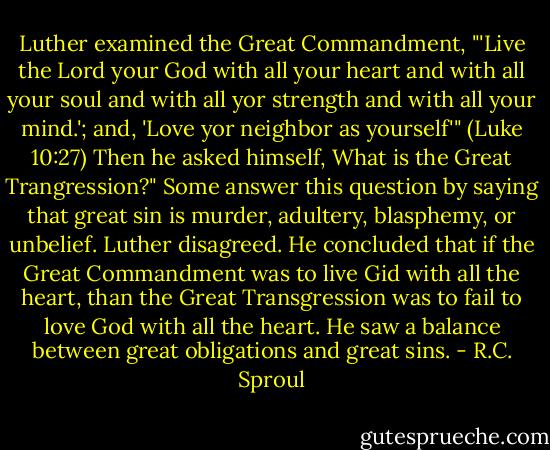 Luther examined the Great Commandment, "'Live the Lord your God with all your heart and with all your soul and with all yor strength and with all your mind.'; and, 'Love yor neighbor as yourself'" (Luke 10:27) Then he asked himself, What is the Great Trangression?" Some answer this question by saying that great sin is murder, adultery, blasphemy, or unbelief. Luther disagreed. He concluded that if the Great Commandment was to live Gid with all the heart, than the Great Transgression was to fail to love God with all the heart. He saw a balance between great obligations and great sins. - R.C. Sproul