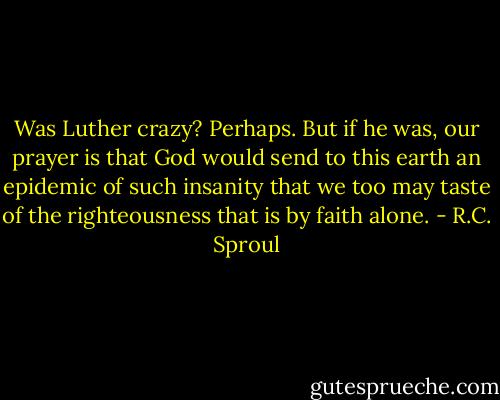 Was Luther crazy? Perhaps. But if he was, our prayer is that God would send to this earth an epidemic of such insanity that we too may taste of the righteousness that is by faith alone. - R.C. Sproul