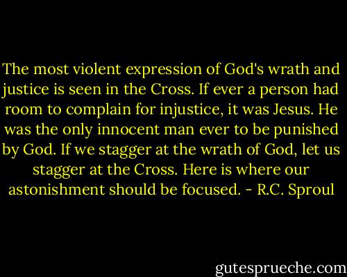 The most violent expression of God's wrath and justice is seen in the Cross. If ever a person had room to complain for injustice, it was Jesus. He was the only innocent man ever to be punished by God. If we stagger at the wrath of God, let us stagger at the Cross. Here is where our astonishment should be focused. - R.C. Sproul