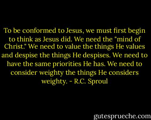 To be conformed to Jesus, we must first begin to think as Jesus did. We need the "mind of Christ." We need to value the things He values and despise the things He despises. We need to have the same priorities He has. We need to consider weighty the things He considers weighty. - R.C. Sproul