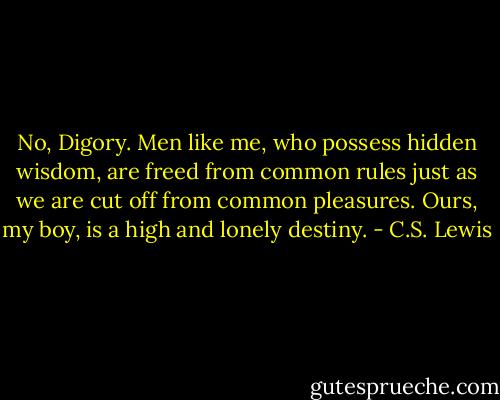No, Digory. Men like me, who possess hidden wisdom, are freed from common rules just as we are cut off from common pleasures. Ours, my boy, is a high and lonely destiny. - C.S. Lewis