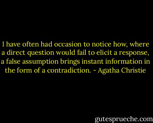 I have often had occasion to notice how, where a direct question would fail to elicit a response, a false assumption brings instant information in the form of a contradiction. - Agatha Christie