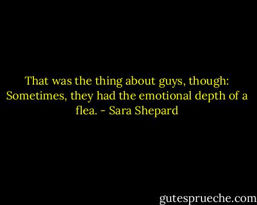 That was the thing about guys, though: Sometimes, they had the emotional depth of a flea. - Sara Shepard