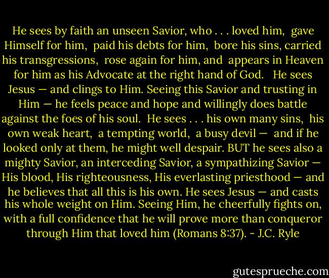 He sees by faith an unseen Savior, who . . .<br />loved him, <br />gave Himself for him, <br />paid his debts for him, <br />bore his sins, carried his transgressions, <br />rose again for him, and <br />appears in Heaven for him as his Advocate at the right hand of God. <br /><br />He sees Jesus — and clings to Him. Seeing this Savior and trusting in Him — he feels peace and hope and willingly does battle against the foes of his soul.<br /><br />He sees . . .<br />his own many sins, <br />his own weak heart, <br />a tempting world, <br />a busy devil — <br />and if he looked only at them, he might well despair. BUT he sees also a mighty Savior, an interceding Savior, a sympathizing Savior — His blood, His righteousness, His everlasting priesthood — and he believes that all this is his own. He sees Jesus — and casts his whole weight on Him. Seeing Him, he cheerfully fights on, with a full confidence that he will prove more than conqueror through Him that loved him (Romans 8:37). - J.C. Ryle