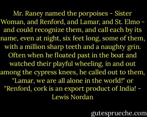 Mr. Raney named the porpoises - Sister Woman, and Renford, and Lamar, and St. Elmo - and could recognize them, and call each by its name, even at night, six feet long, some of them, with a million sharp teeth and a naughty grin. Often when he floated past in the boat and watched their playful wheeling, in and out among the cypress knees, he called out to them, "Lamar, we are all alone in the world!" or "Renford, cork is an export product of India! - Lewis Nordan