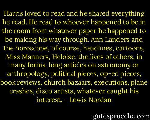 Harris loved to read and he shared everything he read. He read to whoever happened to be in the room from whatever paper he happened to be making his way through. Ann Landers and the horoscope, of course, headlines, cartoons, Miss Manners, Heloise, the lives of others, in many forms, long articles on astronomy or anthropology, political pieces, op-ed pieces, book reviews, church bazaars, executions, plane crashes, disco artists, whatever caught his interest. - Lewis Nordan