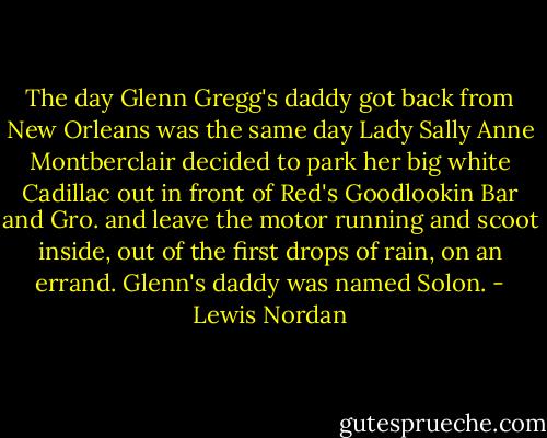 The day Glenn Gregg's daddy got back from New Orleans was the same day Lady Sally Anne Montberclair decided to park her big white Cadillac out in front of Red's Goodlookin Bar and Gro. and leave the motor running and scoot inside, out of the first drops of rain, on an errand. Glenn's daddy was named Solon. - Lewis Nordan